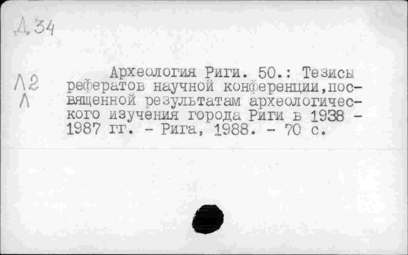 ﻿. г	Археология Риги. 50.: Тезисы
рефератов научной коноеренции,пос-/\ вященной результатам археологического изучения города Риги в 1938 -1987 гг. - Рига, 1988. - 70 с.